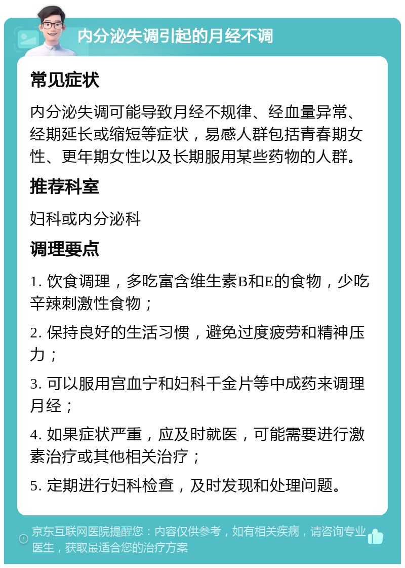 内分泌失调引起的月经不调 常见症状 内分泌失调可能导致月经不规律、经血量异常、经期延长或缩短等症状，易感人群包括青春期女性、更年期女性以及长期服用某些药物的人群。 推荐科室 妇科或内分泌科 调理要点 1. 饮食调理，多吃富含维生素B和E的食物，少吃辛辣刺激性食物； 2. 保持良好的生活习惯，避免过度疲劳和精神压力； 3. 可以服用宫血宁和妇科千金片等中成药来调理月经； 4. 如果症状严重，应及时就医，可能需要进行激素治疗或其他相关治疗； 5. 定期进行妇科检查，及时发现和处理问题。