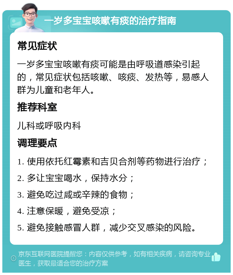 一岁多宝宝咳嗽有痰的治疗指南 常见症状 一岁多宝宝咳嗽有痰可能是由呼吸道感染引起的，常见症状包括咳嗽、咳痰、发热等，易感人群为儿童和老年人。 推荐科室 儿科或呼吸内科 调理要点 1. 使用依托红霉素和吉贝合剂等药物进行治疗； 2. 多让宝宝喝水，保持水分； 3. 避免吃过咸或辛辣的食物； 4. 注意保暖，避免受凉； 5. 避免接触感冒人群，减少交叉感染的风险。