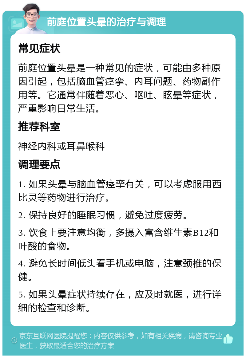 前庭位置头晕的治疗与调理 常见症状 前庭位置头晕是一种常见的症状，可能由多种原因引起，包括脑血管痉挛、内耳问题、药物副作用等。它通常伴随着恶心、呕吐、眩晕等症状，严重影响日常生活。 推荐科室 神经内科或耳鼻喉科 调理要点 1. 如果头晕与脑血管痉挛有关，可以考虑服用西比灵等药物进行治疗。 2. 保持良好的睡眠习惯，避免过度疲劳。 3. 饮食上要注意均衡，多摄入富含维生素B12和叶酸的食物。 4. 避免长时间低头看手机或电脑，注意颈椎的保健。 5. 如果头晕症状持续存在，应及时就医，进行详细的检查和诊断。