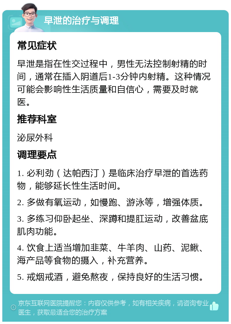 早泄的治疗与调理 常见症状 早泄是指在性交过程中，男性无法控制射精的时间，通常在插入阴道后1-3分钟内射精。这种情况可能会影响性生活质量和自信心，需要及时就医。 推荐科室 泌尿外科 调理要点 1. 必利劲（达帕西汀）是临床治疗早泄的首选药物，能够延长性生活时间。 2. 多做有氧运动，如慢跑、游泳等，增强体质。 3. 多练习仰卧起坐、深蹲和提肛运动，改善盆底肌肉功能。 4. 饮食上适当增加韭菜、牛羊肉、山药、泥鳅、海产品等食物的摄入，补充营养。 5. 戒烟戒酒，避免熬夜，保持良好的生活习惯。