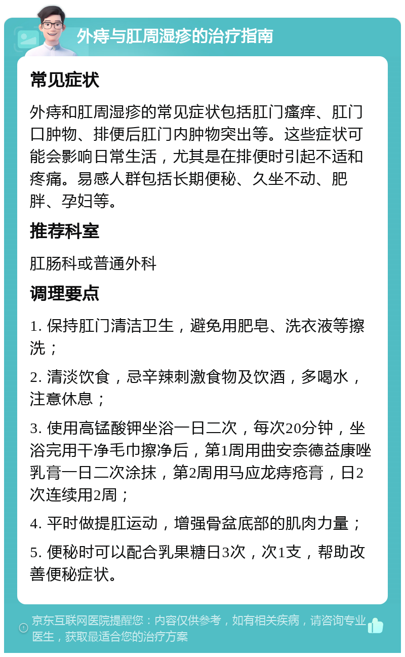 外痔与肛周湿疹的治疗指南 常见症状 外痔和肛周湿疹的常见症状包括肛门瘙痒、肛门口肿物、排便后肛门内肿物突出等。这些症状可能会影响日常生活，尤其是在排便时引起不适和疼痛。易感人群包括长期便秘、久坐不动、肥胖、孕妇等。 推荐科室 肛肠科或普通外科 调理要点 1. 保持肛门清洁卫生，避免用肥皂、洗衣液等擦洗； 2. 清淡饮食，忌辛辣刺激食物及饮酒，多喝水，注意休息； 3. 使用高锰酸钾坐浴一日二次，每次20分钟，坐浴完用干净毛巾擦净后，第1周用曲安奈德益康唑乳膏一日二次涂抹，第2周用马应龙痔疮膏，日2次连续用2周； 4. 平时做提肛运动，增强骨盆底部的肌肉力量； 5. 便秘时可以配合乳果糖日3次，次1支，帮助改善便秘症状。