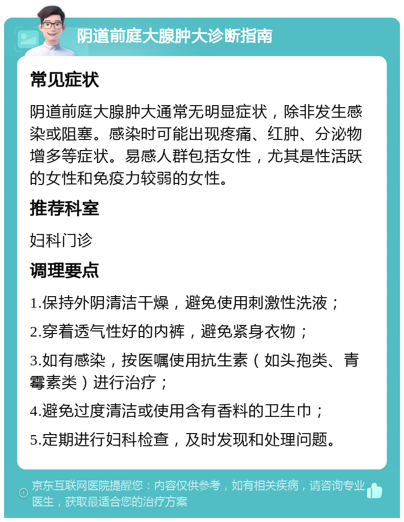 阴道前庭大腺肿大诊断指南 常见症状 阴道前庭大腺肿大通常无明显症状，除非发生感染或阻塞。感染时可能出现疼痛、红肿、分泌物增多等症状。易感人群包括女性，尤其是性活跃的女性和免疫力较弱的女性。 推荐科室 妇科门诊 调理要点 1.保持外阴清洁干燥，避免使用刺激性洗液； 2.穿着透气性好的内裤，避免紧身衣物； 3.如有感染，按医嘱使用抗生素（如头孢类、青霉素类）进行治疗； 4.避免过度清洁或使用含有香料的卫生巾； 5.定期进行妇科检查，及时发现和处理问题。