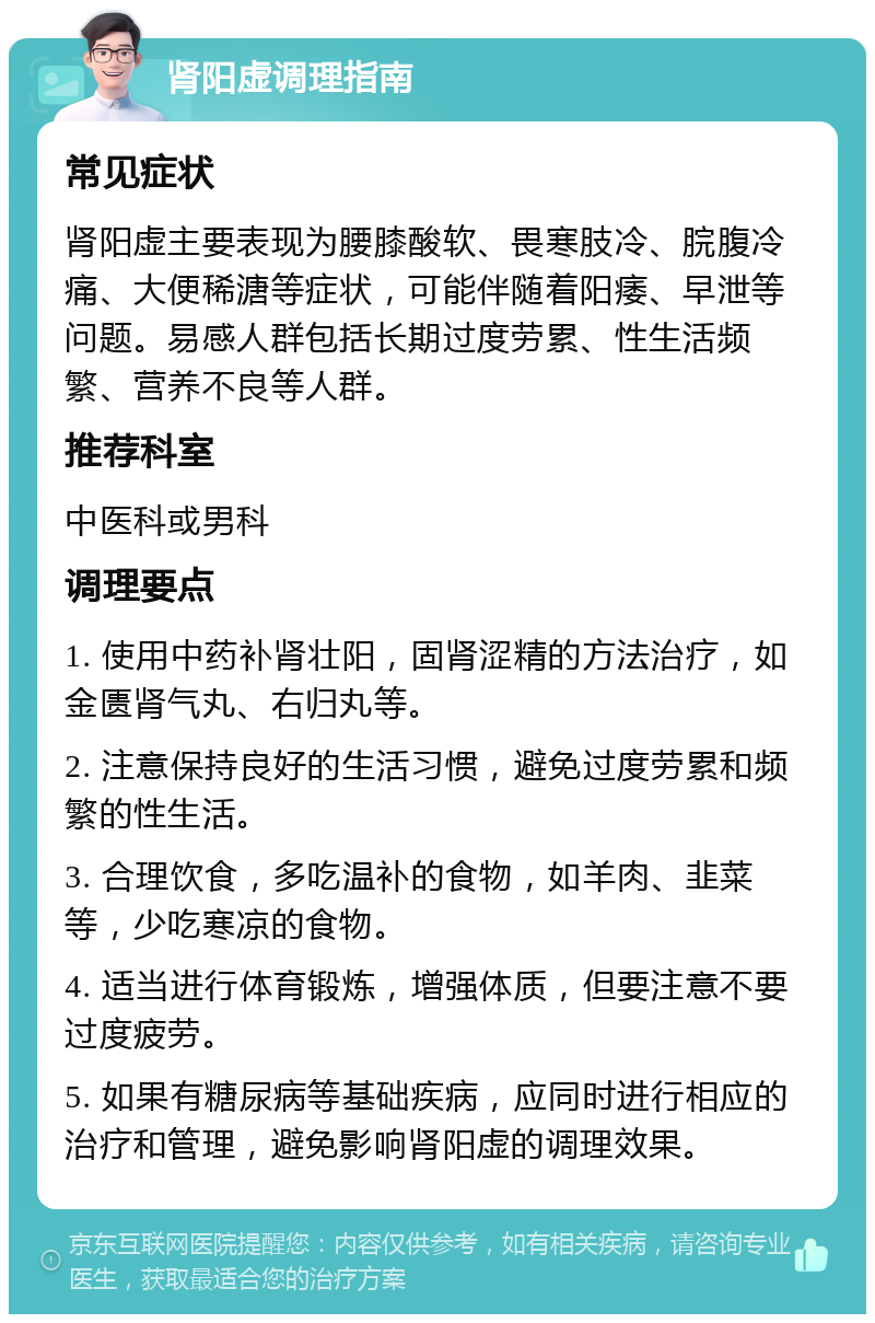 肾阳虚调理指南 常见症状 肾阳虚主要表现为腰膝酸软、畏寒肢冷、脘腹冷痛、大便稀溏等症状，可能伴随着阳痿、早泄等问题。易感人群包括长期过度劳累、性生活频繁、营养不良等人群。 推荐科室 中医科或男科 调理要点 1. 使用中药补肾壮阳，固肾涩精的方法治疗，如金匮肾气丸、右归丸等。 2. 注意保持良好的生活习惯，避免过度劳累和频繁的性生活。 3. 合理饮食，多吃温补的食物，如羊肉、韭菜等，少吃寒凉的食物。 4. 适当进行体育锻炼，增强体质，但要注意不要过度疲劳。 5. 如果有糖尿病等基础疾病，应同时进行相应的治疗和管理，避免影响肾阳虚的调理效果。