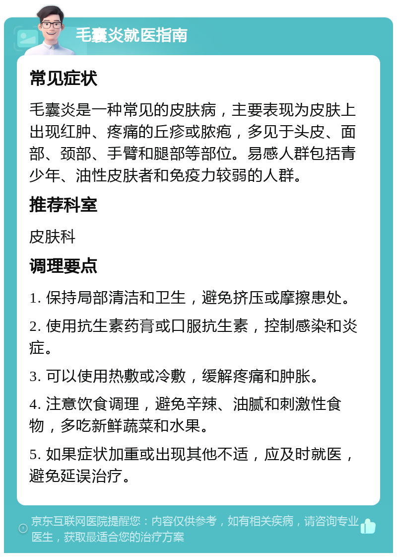 毛囊炎就医指南 常见症状 毛囊炎是一种常见的皮肤病，主要表现为皮肤上出现红肿、疼痛的丘疹或脓疱，多见于头皮、面部、颈部、手臂和腿部等部位。易感人群包括青少年、油性皮肤者和免疫力较弱的人群。 推荐科室 皮肤科 调理要点 1. 保持局部清洁和卫生，避免挤压或摩擦患处。 2. 使用抗生素药膏或口服抗生素，控制感染和炎症。 3. 可以使用热敷或冷敷，缓解疼痛和肿胀。 4. 注意饮食调理，避免辛辣、油腻和刺激性食物，多吃新鲜蔬菜和水果。 5. 如果症状加重或出现其他不适，应及时就医，避免延误治疗。