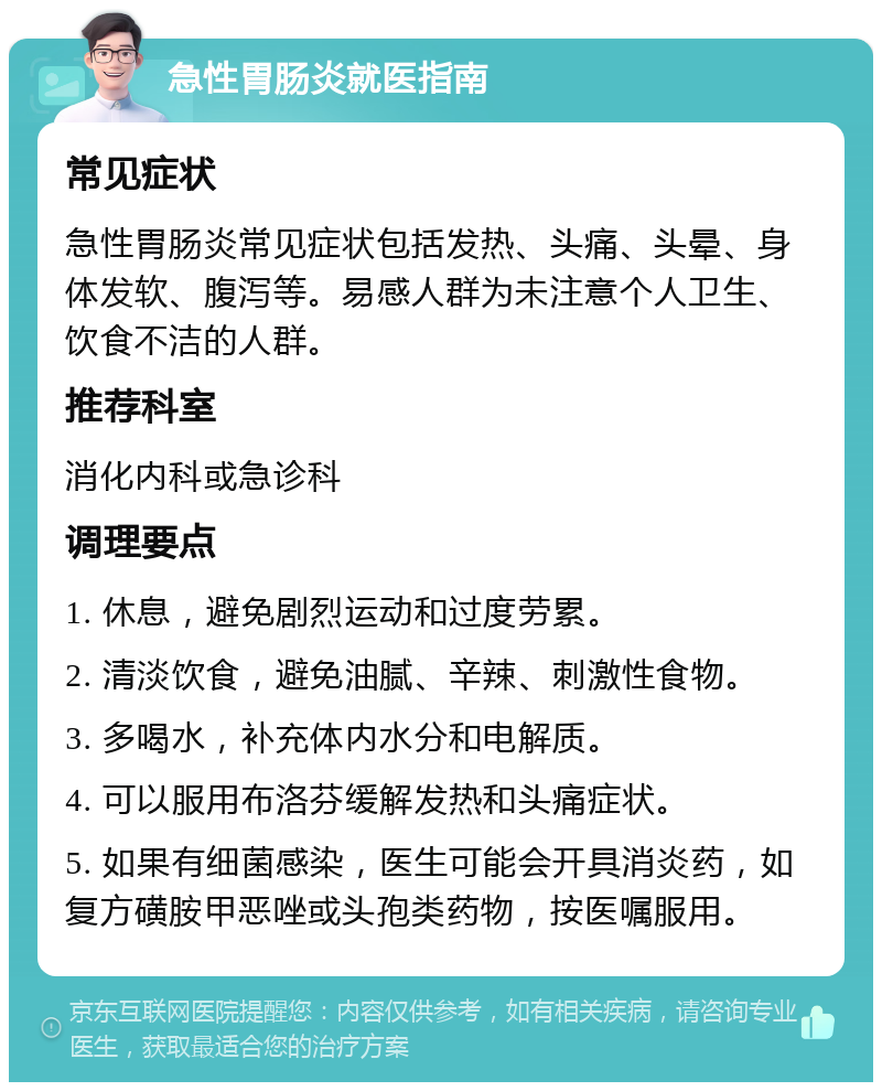 急性胃肠炎就医指南 常见症状 急性胃肠炎常见症状包括发热、头痛、头晕、身体发软、腹泻等。易感人群为未注意个人卫生、饮食不洁的人群。 推荐科室 消化内科或急诊科 调理要点 1. 休息，避免剧烈运动和过度劳累。 2. 清淡饮食，避免油腻、辛辣、刺激性食物。 3. 多喝水，补充体内水分和电解质。 4. 可以服用布洛芬缓解发热和头痛症状。 5. 如果有细菌感染，医生可能会开具消炎药，如复方磺胺甲恶唑或头孢类药物，按医嘱服用。