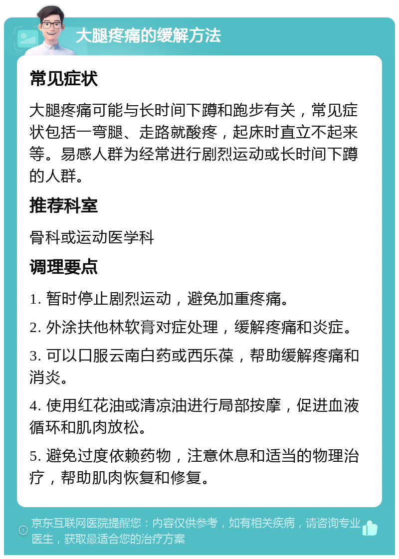 大腿疼痛的缓解方法 常见症状 大腿疼痛可能与长时间下蹲和跑步有关，常见症状包括一弯腿、走路就酸疼，起床时直立不起来等。易感人群为经常进行剧烈运动或长时间下蹲的人群。 推荐科室 骨科或运动医学科 调理要点 1. 暂时停止剧烈运动，避免加重疼痛。 2. 外涂扶他林软膏对症处理，缓解疼痛和炎症。 3. 可以口服云南白药或西乐葆，帮助缓解疼痛和消炎。 4. 使用红花油或清凉油进行局部按摩，促进血液循环和肌肉放松。 5. 避免过度依赖药物，注意休息和适当的物理治疗，帮助肌肉恢复和修复。