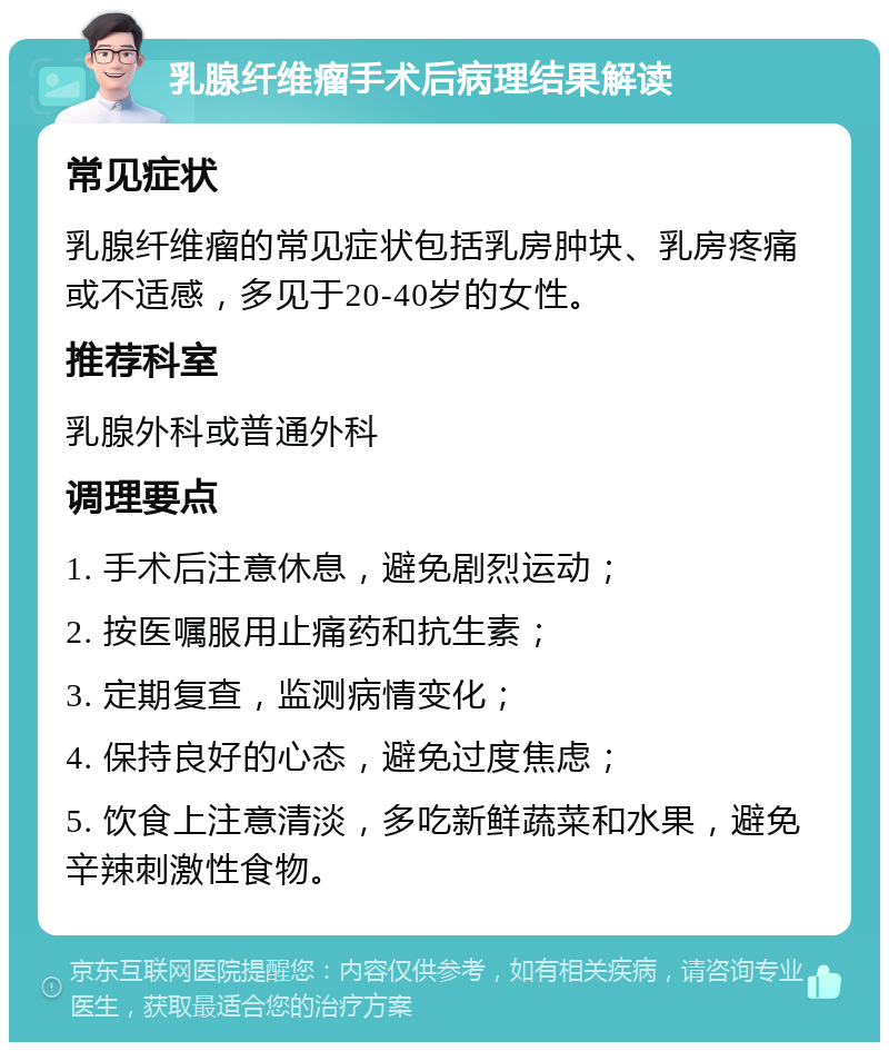 乳腺纤维瘤手术后病理结果解读 常见症状 乳腺纤维瘤的常见症状包括乳房肿块、乳房疼痛或不适感，多见于20-40岁的女性。 推荐科室 乳腺外科或普通外科 调理要点 1. 手术后注意休息，避免剧烈运动； 2. 按医嘱服用止痛药和抗生素； 3. 定期复查，监测病情变化； 4. 保持良好的心态，避免过度焦虑； 5. 饮食上注意清淡，多吃新鲜蔬菜和水果，避免辛辣刺激性食物。