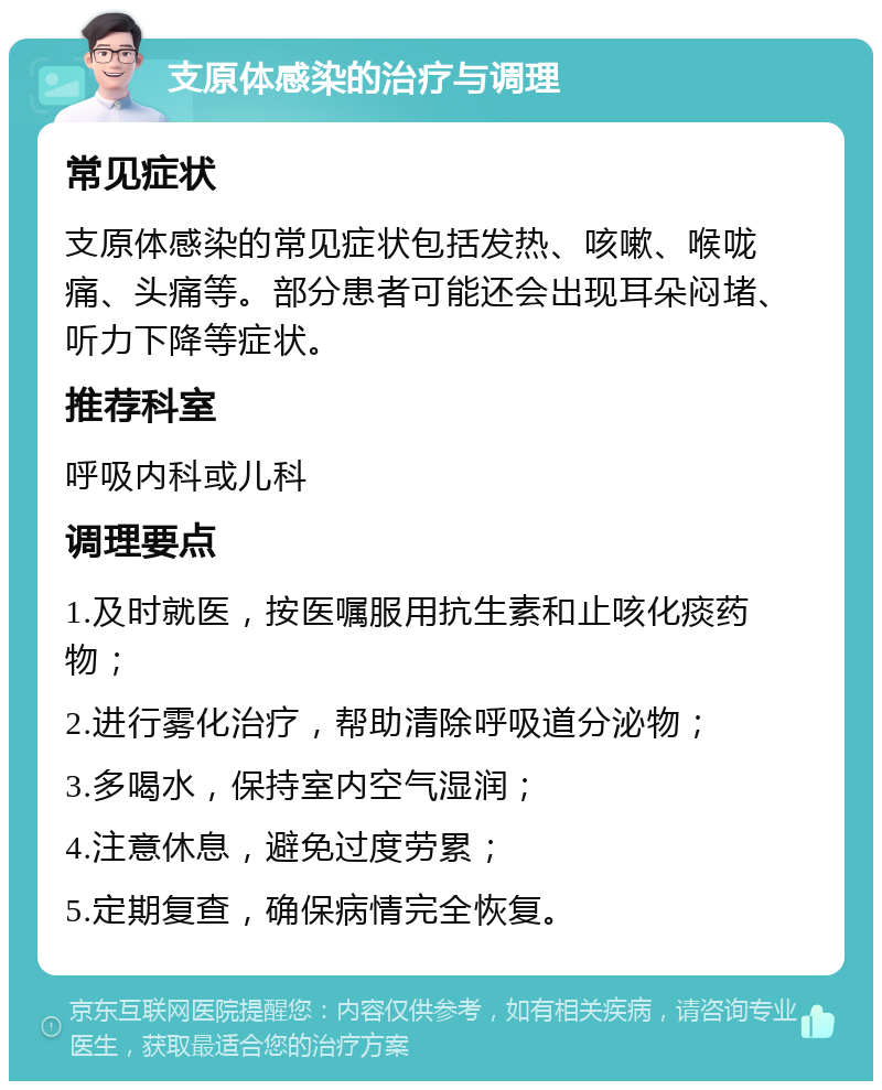 支原体感染的治疗与调理 常见症状 支原体感染的常见症状包括发热、咳嗽、喉咙痛、头痛等。部分患者可能还会出现耳朵闷堵、听力下降等症状。 推荐科室 呼吸内科或儿科 调理要点 1.及时就医，按医嘱服用抗生素和止咳化痰药物； 2.进行雾化治疗，帮助清除呼吸道分泌物； 3.多喝水，保持室内空气湿润； 4.注意休息，避免过度劳累； 5.定期复查，确保病情完全恢复。