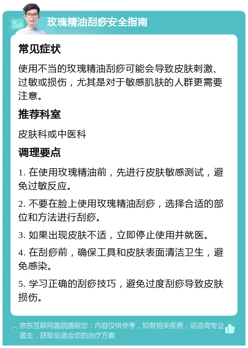 玫瑰精油刮痧安全指南 常见症状 使用不当的玫瑰精油刮痧可能会导致皮肤刺激、过敏或损伤，尤其是对于敏感肌肤的人群更需要注意。 推荐科室 皮肤科或中医科 调理要点 1. 在使用玫瑰精油前，先进行皮肤敏感测试，避免过敏反应。 2. 不要在脸上使用玫瑰精油刮痧，选择合适的部位和方法进行刮痧。 3. 如果出现皮肤不适，立即停止使用并就医。 4. 在刮痧前，确保工具和皮肤表面清洁卫生，避免感染。 5. 学习正确的刮痧技巧，避免过度刮痧导致皮肤损伤。