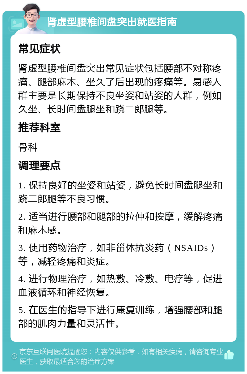 肾虚型腰椎间盘突出就医指南 常见症状 肾虚型腰椎间盘突出常见症状包括腰部不对称疼痛、腿部麻木、坐久了后出现的疼痛等。易感人群主要是长期保持不良坐姿和站姿的人群，例如久坐、长时间盘腿坐和跷二郎腿等。 推荐科室 骨科 调理要点 1. 保持良好的坐姿和站姿，避免长时间盘腿坐和跷二郎腿等不良习惯。 2. 适当进行腰部和腿部的拉伸和按摩，缓解疼痛和麻木感。 3. 使用药物治疗，如非甾体抗炎药（NSAIDs）等，减轻疼痛和炎症。 4. 进行物理治疗，如热敷、冷敷、电疗等，促进血液循环和神经恢复。 5. 在医生的指导下进行康复训练，增强腰部和腿部的肌肉力量和灵活性。