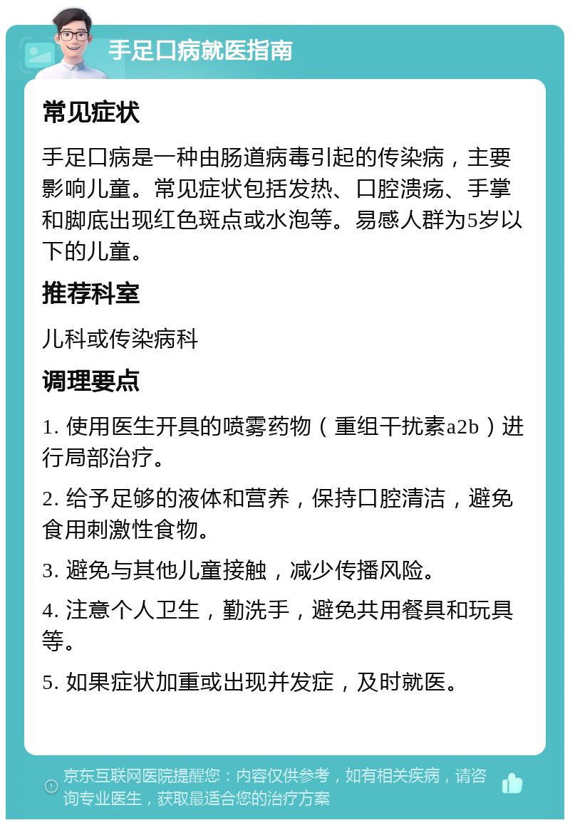 手足口病就医指南 常见症状 手足口病是一种由肠道病毒引起的传染病，主要影响儿童。常见症状包括发热、口腔溃疡、手掌和脚底出现红色斑点或水泡等。易感人群为5岁以下的儿童。 推荐科室 儿科或传染病科 调理要点 1. 使用医生开具的喷雾药物（重组干扰素a2b）进行局部治疗。 2. 给予足够的液体和营养，保持口腔清洁，避免食用刺激性食物。 3. 避免与其他儿童接触，减少传播风险。 4. 注意个人卫生，勤洗手，避免共用餐具和玩具等。 5. 如果症状加重或出现并发症，及时就医。