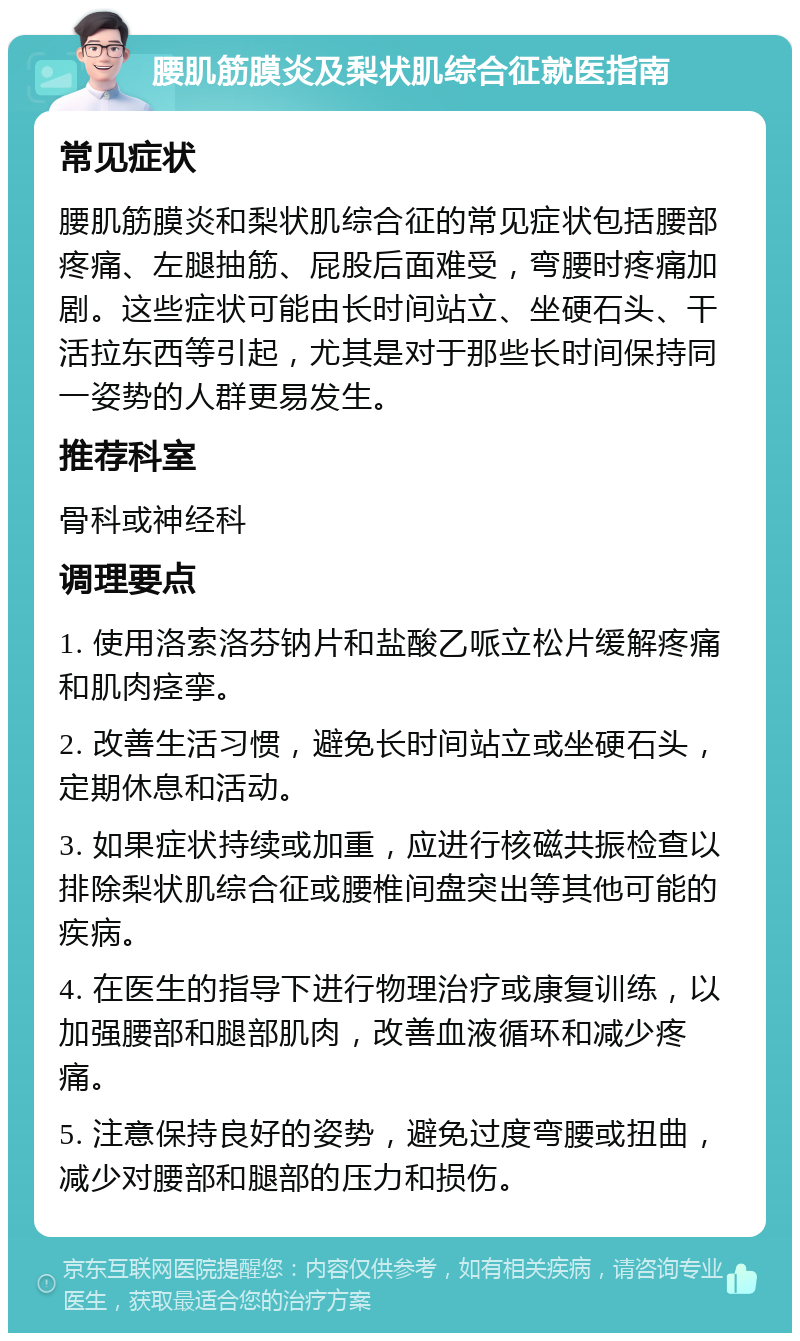 腰肌筋膜炎及梨状肌综合征就医指南 常见症状 腰肌筋膜炎和梨状肌综合征的常见症状包括腰部疼痛、左腿抽筋、屁股后面难受，弯腰时疼痛加剧。这些症状可能由长时间站立、坐硬石头、干活拉东西等引起，尤其是对于那些长时间保持同一姿势的人群更易发生。 推荐科室 骨科或神经科 调理要点 1. 使用洛索洛芬钠片和盐酸乙哌立松片缓解疼痛和肌肉痉挛。 2. 改善生活习惯，避免长时间站立或坐硬石头，定期休息和活动。 3. 如果症状持续或加重，应进行核磁共振检查以排除梨状肌综合征或腰椎间盘突出等其他可能的疾病。 4. 在医生的指导下进行物理治疗或康复训练，以加强腰部和腿部肌肉，改善血液循环和减少疼痛。 5. 注意保持良好的姿势，避免过度弯腰或扭曲，减少对腰部和腿部的压力和损伤。