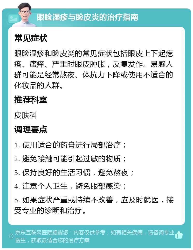 眼睑湿疹与睑皮炎的治疗指南 常见症状 眼睑湿疹和睑皮炎的常见症状包括眼皮上下起疙瘩、瘙痒、严重时眼皮肿胀，反复发作。易感人群可能是经常熬夜、体抗力下降或使用不适合的化妆品的人群。 推荐科室 皮肤科 调理要点 1. 使用适合的药膏进行局部治疗； 2. 避免接触可能引起过敏的物质； 3. 保持良好的生活习惯，避免熬夜； 4. 注意个人卫生，避免眼部感染； 5. 如果症状严重或持续不改善，应及时就医，接受专业的诊断和治疗。