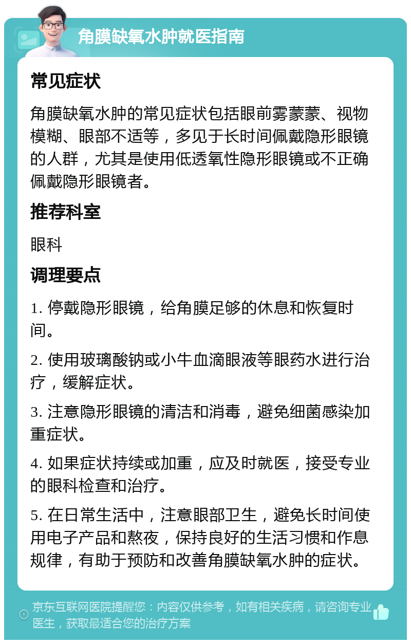 角膜缺氧水肿就医指南 常见症状 角膜缺氧水肿的常见症状包括眼前雾蒙蒙、视物模糊、眼部不适等，多见于长时间佩戴隐形眼镜的人群，尤其是使用低透氧性隐形眼镜或不正确佩戴隐形眼镜者。 推荐科室 眼科 调理要点 1. 停戴隐形眼镜，给角膜足够的休息和恢复时间。 2. 使用玻璃酸钠或小牛血滴眼液等眼药水进行治疗，缓解症状。 3. 注意隐形眼镜的清洁和消毒，避免细菌感染加重症状。 4. 如果症状持续或加重，应及时就医，接受专业的眼科检查和治疗。 5. 在日常生活中，注意眼部卫生，避免长时间使用电子产品和熬夜，保持良好的生活习惯和作息规律，有助于预防和改善角膜缺氧水肿的症状。