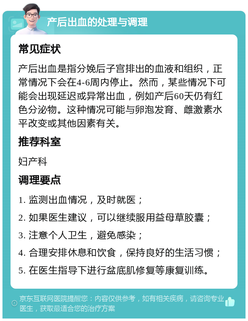 产后出血的处理与调理 常见症状 产后出血是指分娩后子宫排出的血液和组织，正常情况下会在4-6周内停止。然而，某些情况下可能会出现延迟或异常出血，例如产后60天仍有红色分泌物。这种情况可能与卵泡发育、雌激素水平改变或其他因素有关。 推荐科室 妇产科 调理要点 1. 监测出血情况，及时就医； 2. 如果医生建议，可以继续服用益母草胶囊； 3. 注意个人卫生，避免感染； 4. 合理安排休息和饮食，保持良好的生活习惯； 5. 在医生指导下进行盆底肌修复等康复训练。