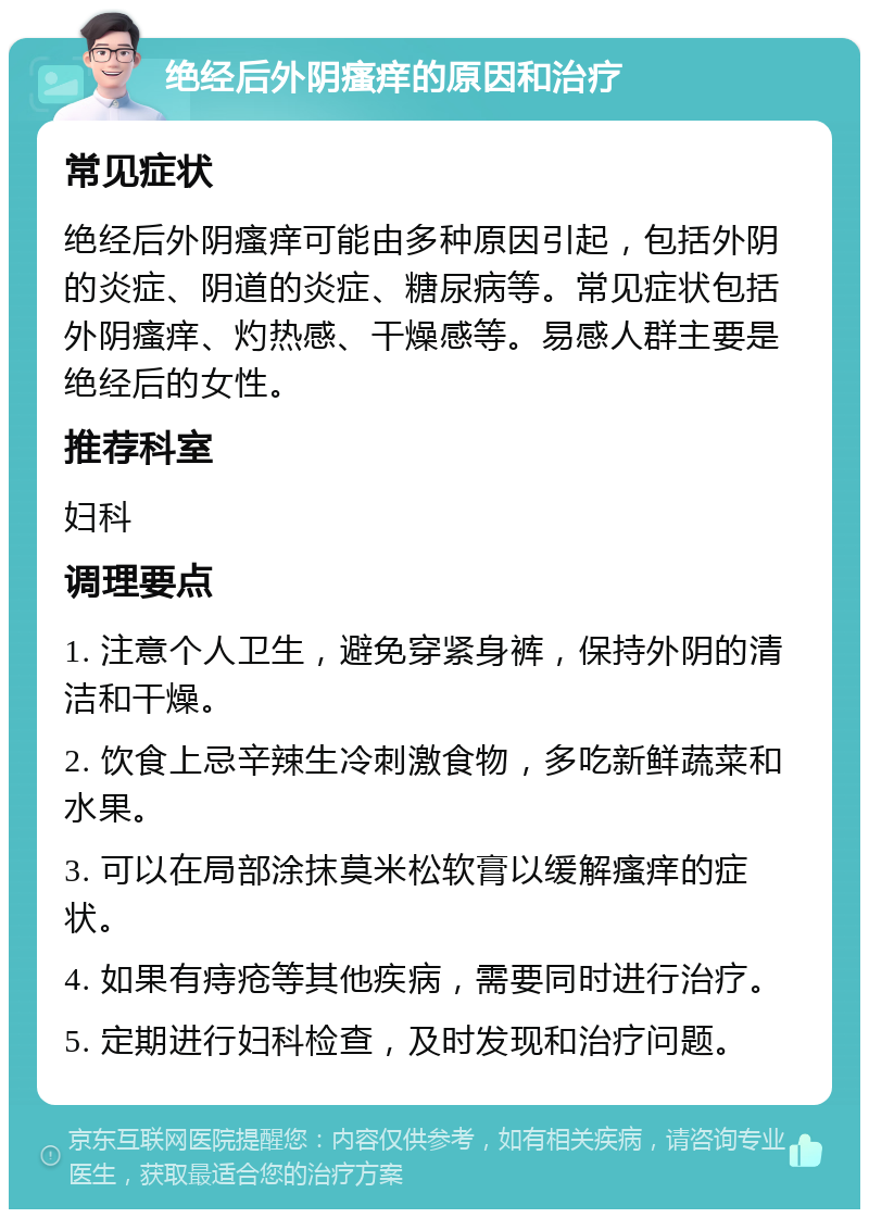 绝经后外阴瘙痒的原因和治疗 常见症状 绝经后外阴瘙痒可能由多种原因引起，包括外阴的炎症、阴道的炎症、糖尿病等。常见症状包括外阴瘙痒、灼热感、干燥感等。易感人群主要是绝经后的女性。 推荐科室 妇科 调理要点 1. 注意个人卫生，避免穿紧身裤，保持外阴的清洁和干燥。 2. 饮食上忌辛辣生冷刺激食物，多吃新鲜蔬菜和水果。 3. 可以在局部涂抹莫米松软膏以缓解瘙痒的症状。 4. 如果有痔疮等其他疾病，需要同时进行治疗。 5. 定期进行妇科检查，及时发现和治疗问题。