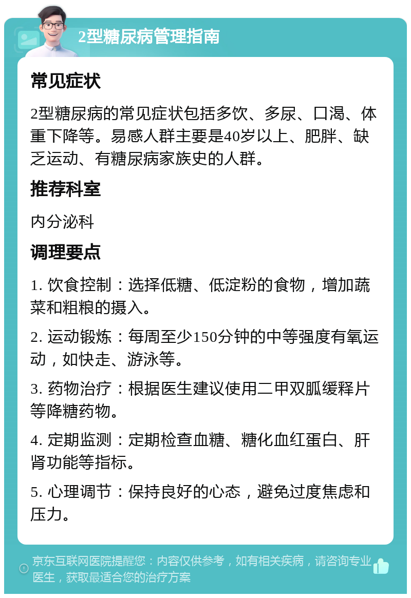 2型糖尿病管理指南 常见症状 2型糖尿病的常见症状包括多饮、多尿、口渴、体重下降等。易感人群主要是40岁以上、肥胖、缺乏运动、有糖尿病家族史的人群。 推荐科室 内分泌科 调理要点 1. 饮食控制：选择低糖、低淀粉的食物，增加蔬菜和粗粮的摄入。 2. 运动锻炼：每周至少150分钟的中等强度有氧运动，如快走、游泳等。 3. 药物治疗：根据医生建议使用二甲双胍缓释片等降糖药物。 4. 定期监测：定期检查血糖、糖化血红蛋白、肝肾功能等指标。 5. 心理调节：保持良好的心态，避免过度焦虑和压力。