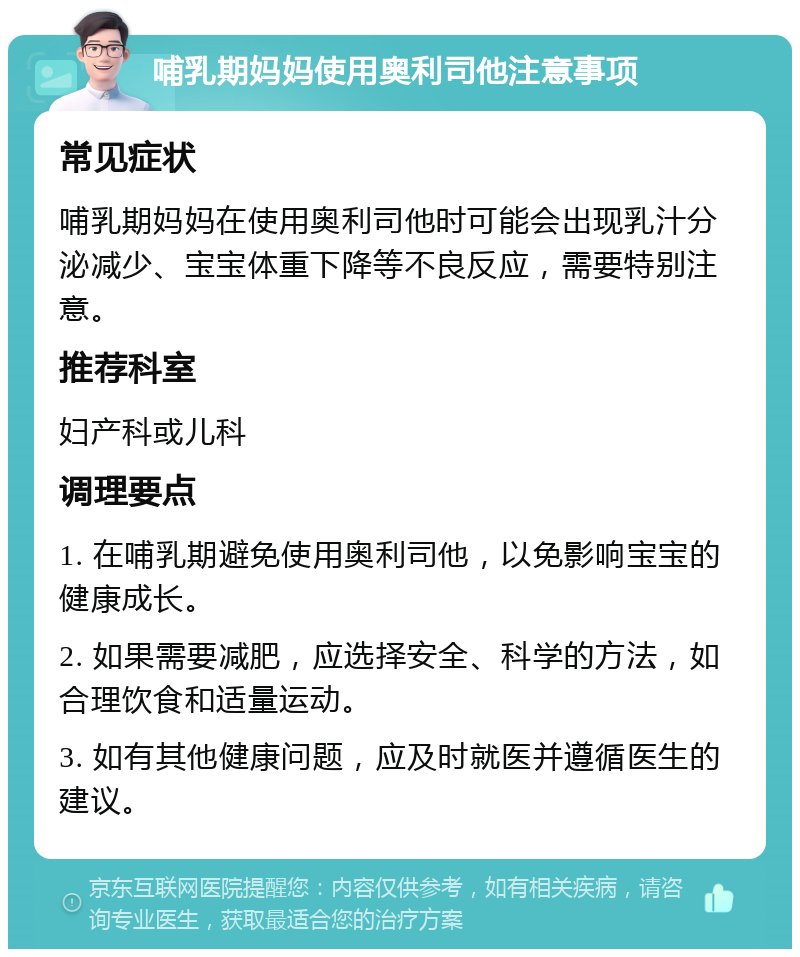 哺乳期妈妈使用奥利司他注意事项 常见症状 哺乳期妈妈在使用奥利司他时可能会出现乳汁分泌减少、宝宝体重下降等不良反应，需要特别注意。 推荐科室 妇产科或儿科 调理要点 1. 在哺乳期避免使用奥利司他，以免影响宝宝的健康成长。 2. 如果需要减肥，应选择安全、科学的方法，如合理饮食和适量运动。 3. 如有其他健康问题，应及时就医并遵循医生的建议。