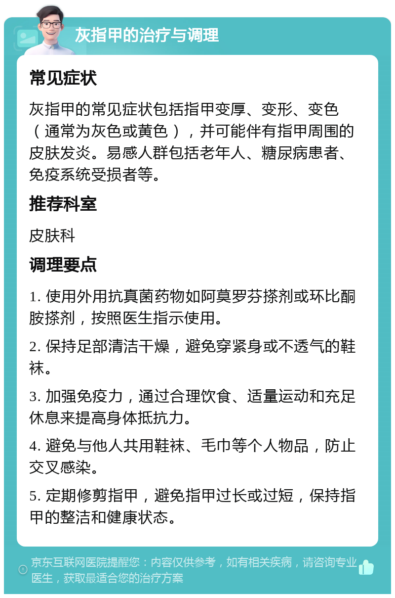 灰指甲的治疗与调理 常见症状 灰指甲的常见症状包括指甲变厚、变形、变色（通常为灰色或黄色），并可能伴有指甲周围的皮肤发炎。易感人群包括老年人、糖尿病患者、免疫系统受损者等。 推荐科室 皮肤科 调理要点 1. 使用外用抗真菌药物如阿莫罗芬搽剂或环比酮胺搽剂，按照医生指示使用。 2. 保持足部清洁干燥，避免穿紧身或不透气的鞋袜。 3. 加强免疫力，通过合理饮食、适量运动和充足休息来提高身体抵抗力。 4. 避免与他人共用鞋袜、毛巾等个人物品，防止交叉感染。 5. 定期修剪指甲，避免指甲过长或过短，保持指甲的整洁和健康状态。