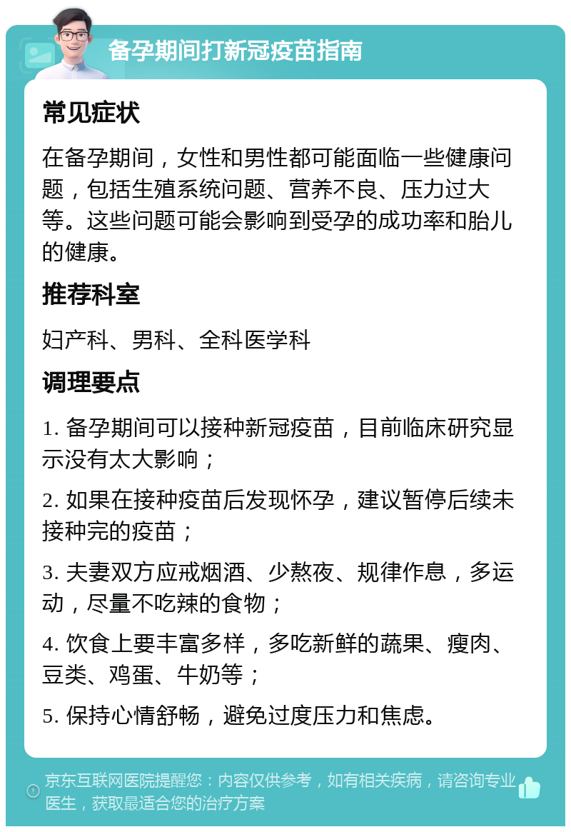 备孕期间打新冠疫苗指南 常见症状 在备孕期间，女性和男性都可能面临一些健康问题，包括生殖系统问题、营养不良、压力过大等。这些问题可能会影响到受孕的成功率和胎儿的健康。 推荐科室 妇产科、男科、全科医学科 调理要点 1. 备孕期间可以接种新冠疫苗，目前临床研究显示没有太大影响； 2. 如果在接种疫苗后发现怀孕，建议暂停后续未接种完的疫苗； 3. 夫妻双方应戒烟酒、少熬夜、规律作息，多运动，尽量不吃辣的食物； 4. 饮食上要丰富多样，多吃新鲜的蔬果、瘦肉、豆类、鸡蛋、牛奶等； 5. 保持心情舒畅，避免过度压力和焦虑。