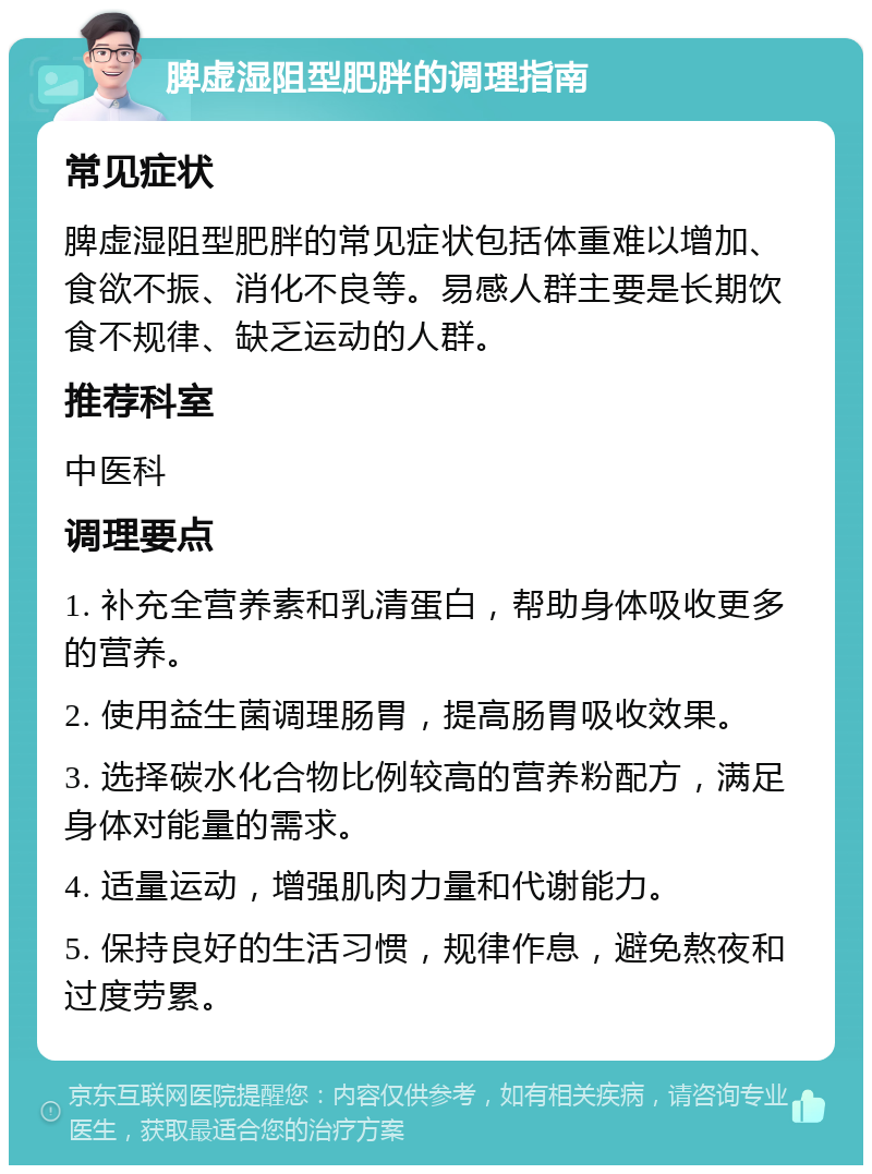 脾虚湿阻型肥胖的调理指南 常见症状 脾虚湿阻型肥胖的常见症状包括体重难以增加、食欲不振、消化不良等。易感人群主要是长期饮食不规律、缺乏运动的人群。 推荐科室 中医科 调理要点 1. 补充全营养素和乳清蛋白，帮助身体吸收更多的营养。 2. 使用益生菌调理肠胃，提高肠胃吸收效果。 3. 选择碳水化合物比例较高的营养粉配方，满足身体对能量的需求。 4. 适量运动，增强肌肉力量和代谢能力。 5. 保持良好的生活习惯，规律作息，避免熬夜和过度劳累。