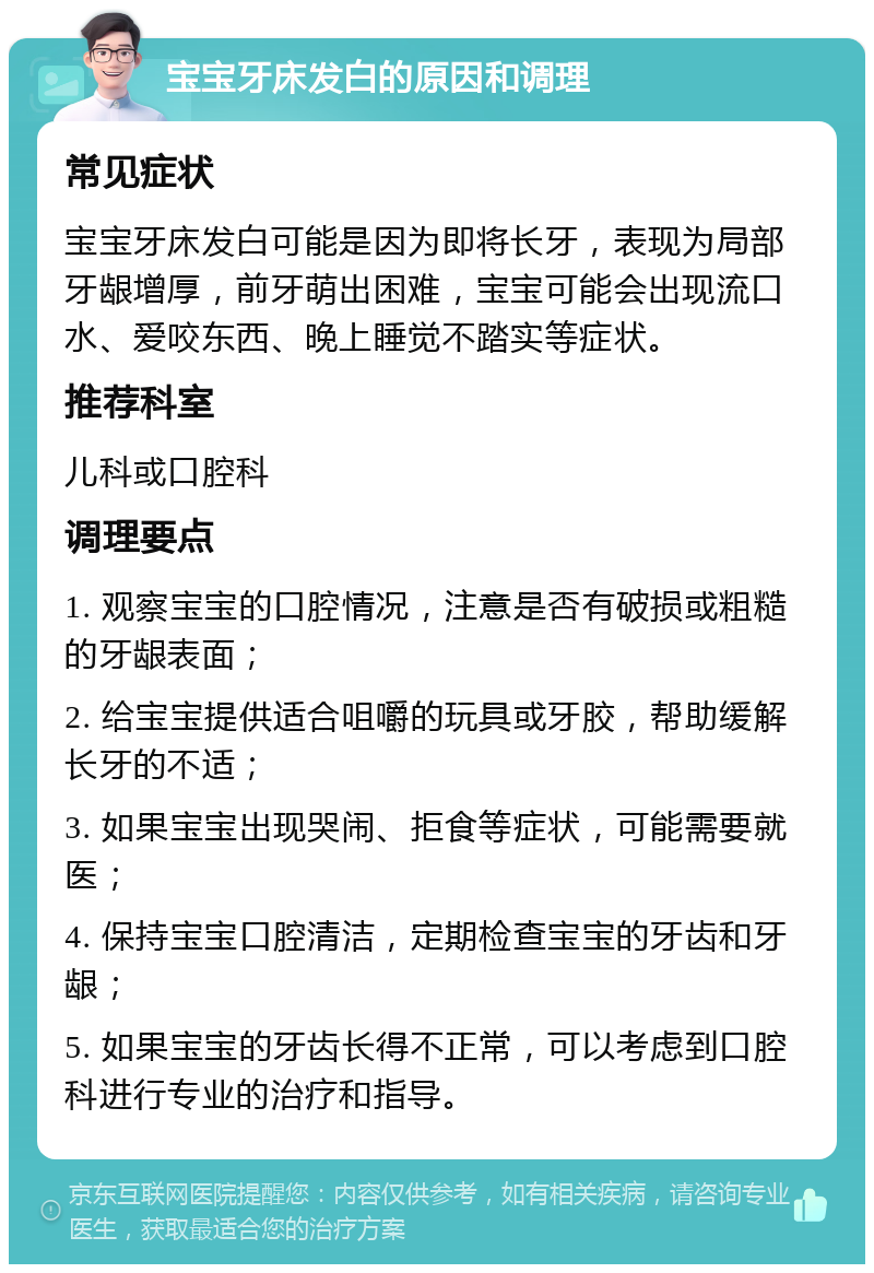 宝宝牙床发白的原因和调理 常见症状 宝宝牙床发白可能是因为即将长牙，表现为局部牙龈增厚，前牙萌出困难，宝宝可能会出现流口水、爱咬东西、晚上睡觉不踏实等症状。 推荐科室 儿科或口腔科 调理要点 1. 观察宝宝的口腔情况，注意是否有破损或粗糙的牙龈表面； 2. 给宝宝提供适合咀嚼的玩具或牙胶，帮助缓解长牙的不适； 3. 如果宝宝出现哭闹、拒食等症状，可能需要就医； 4. 保持宝宝口腔清洁，定期检查宝宝的牙齿和牙龈； 5. 如果宝宝的牙齿长得不正常，可以考虑到口腔科进行专业的治疗和指导。