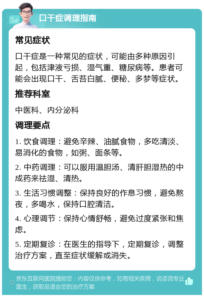 口干症调理指南 常见症状 口干症是一种常见的症状，可能由多种原因引起，包括津液亏损、湿气重、糖尿病等。患者可能会出现口干、舌苔白腻、便秘、多梦等症状。 推荐科室 中医科、内分泌科 调理要点 1. 饮食调理：避免辛辣、油腻食物，多吃清淡、易消化的食物，如粥、面条等。 2. 中药调理：可以服用温胆汤、清肝胆湿热的中成药来祛湿、清热。 3. 生活习惯调整：保持良好的作息习惯，避免熬夜，多喝水，保持口腔清洁。 4. 心理调节：保持心情舒畅，避免过度紧张和焦虑。 5. 定期复诊：在医生的指导下，定期复诊，调整治疗方案，直至症状缓解或消失。