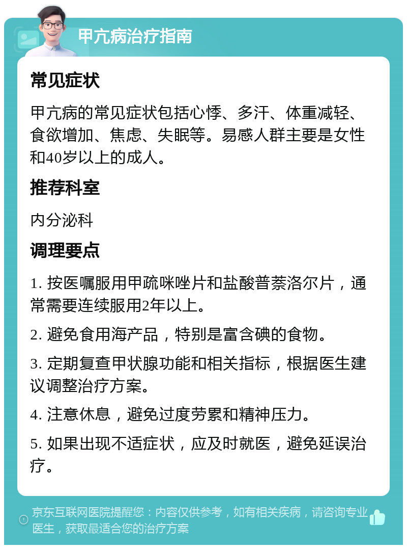 甲亢病治疗指南 常见症状 甲亢病的常见症状包括心悸、多汗、体重减轻、食欲增加、焦虑、失眠等。易感人群主要是女性和40岁以上的成人。 推荐科室 内分泌科 调理要点 1. 按医嘱服用甲疏咪唑片和盐酸普萘洛尔片，通常需要连续服用2年以上。 2. 避免食用海产品，特别是富含碘的食物。 3. 定期复查甲状腺功能和相关指标，根据医生建议调整治疗方案。 4. 注意休息，避免过度劳累和精神压力。 5. 如果出现不适症状，应及时就医，避免延误治疗。