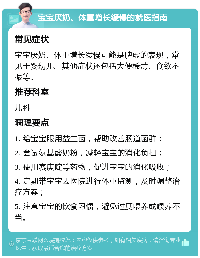 宝宝厌奶、体重增长缓慢的就医指南 常见症状 宝宝厌奶、体重增长缓慢可能是脾虚的表现，常见于婴幼儿。其他症状还包括大便稀薄、食欲不振等。 推荐科室 儿科 调理要点 1. 给宝宝服用益生菌，帮助改善肠道菌群； 2. 尝试氨基酸奶粉，减轻宝宝的消化负担； 3. 使用赛庚啶等药物，促进宝宝的消化吸收； 4. 定期带宝宝去医院进行体重监测，及时调整治疗方案； 5. 注意宝宝的饮食习惯，避免过度喂养或喂养不当。