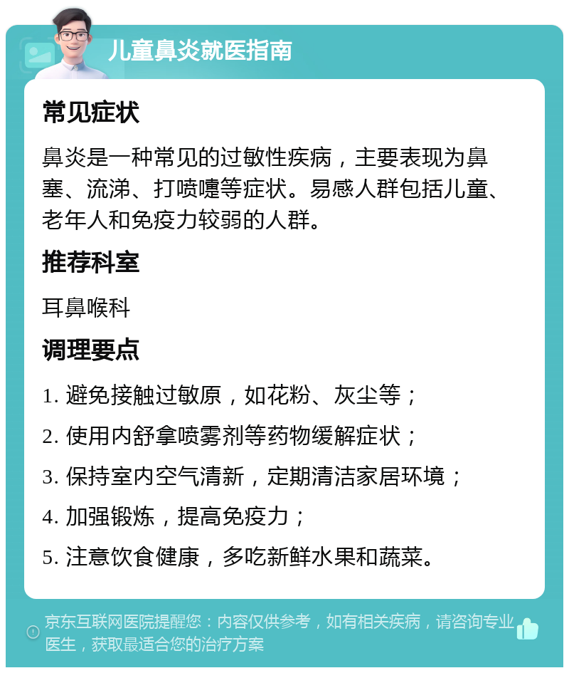 儿童鼻炎就医指南 常见症状 鼻炎是一种常见的过敏性疾病，主要表现为鼻塞、流涕、打喷嚏等症状。易感人群包括儿童、老年人和免疫力较弱的人群。 推荐科室 耳鼻喉科 调理要点 1. 避免接触过敏原，如花粉、灰尘等； 2. 使用内舒拿喷雾剂等药物缓解症状； 3. 保持室内空气清新，定期清洁家居环境； 4. 加强锻炼，提高免疫力； 5. 注意饮食健康，多吃新鲜水果和蔬菜。