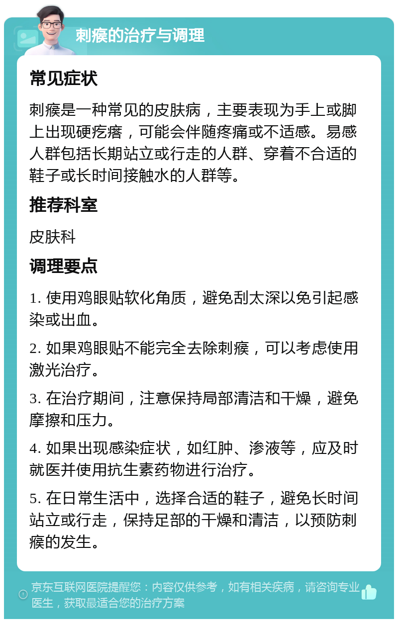 刺瘊的治疗与调理 常见症状 刺瘊是一种常见的皮肤病，主要表现为手上或脚上出现硬疙瘩，可能会伴随疼痛或不适感。易感人群包括长期站立或行走的人群、穿着不合适的鞋子或长时间接触水的人群等。 推荐科室 皮肤科 调理要点 1. 使用鸡眼贴软化角质，避免刮太深以免引起感染或出血。 2. 如果鸡眼贴不能完全去除刺瘊，可以考虑使用激光治疗。 3. 在治疗期间，注意保持局部清洁和干燥，避免摩擦和压力。 4. 如果出现感染症状，如红肿、渗液等，应及时就医并使用抗生素药物进行治疗。 5. 在日常生活中，选择合适的鞋子，避免长时间站立或行走，保持足部的干燥和清洁，以预防刺瘊的发生。