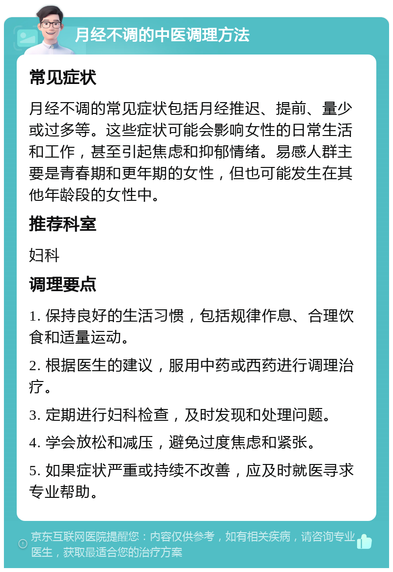 月经不调的中医调理方法 常见症状 月经不调的常见症状包括月经推迟、提前、量少或过多等。这些症状可能会影响女性的日常生活和工作，甚至引起焦虑和抑郁情绪。易感人群主要是青春期和更年期的女性，但也可能发生在其他年龄段的女性中。 推荐科室 妇科 调理要点 1. 保持良好的生活习惯，包括规律作息、合理饮食和适量运动。 2. 根据医生的建议，服用中药或西药进行调理治疗。 3. 定期进行妇科检查，及时发现和处理问题。 4. 学会放松和减压，避免过度焦虑和紧张。 5. 如果症状严重或持续不改善，应及时就医寻求专业帮助。