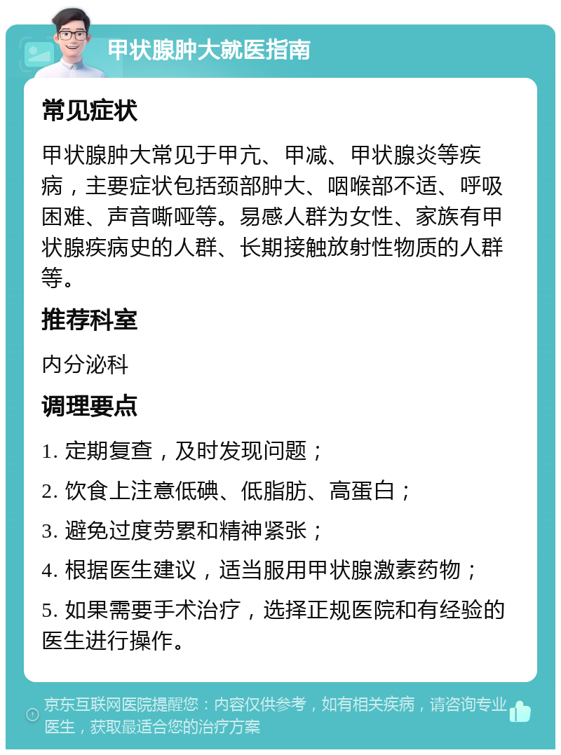 甲状腺肿大就医指南 常见症状 甲状腺肿大常见于甲亢、甲减、甲状腺炎等疾病，主要症状包括颈部肿大、咽喉部不适、呼吸困难、声音嘶哑等。易感人群为女性、家族有甲状腺疾病史的人群、长期接触放射性物质的人群等。 推荐科室 内分泌科 调理要点 1. 定期复查，及时发现问题； 2. 饮食上注意低碘、低脂肪、高蛋白； 3. 避免过度劳累和精神紧张； 4. 根据医生建议，适当服用甲状腺激素药物； 5. 如果需要手术治疗，选择正规医院和有经验的医生进行操作。