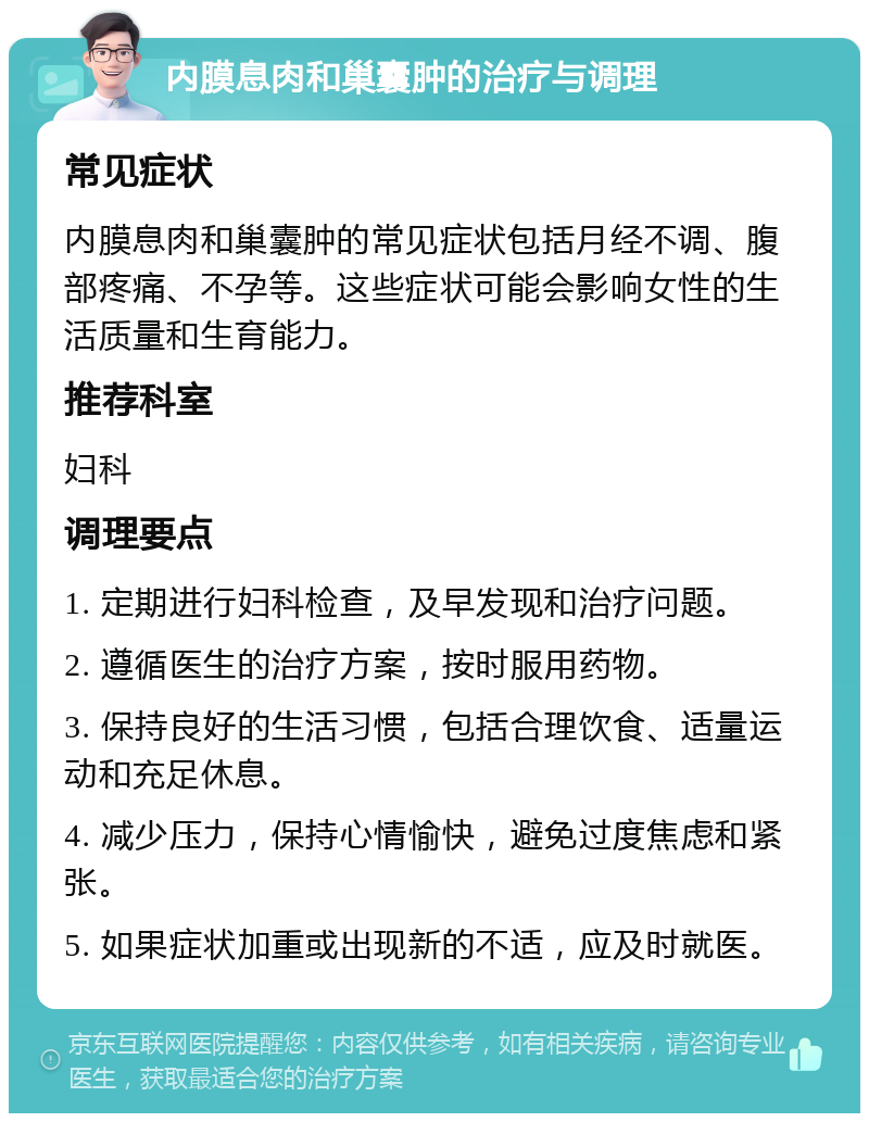 内膜息肉和巢囊肿的治疗与调理 常见症状 内膜息肉和巢囊肿的常见症状包括月经不调、腹部疼痛、不孕等。这些症状可能会影响女性的生活质量和生育能力。 推荐科室 妇科 调理要点 1. 定期进行妇科检查，及早发现和治疗问题。 2. 遵循医生的治疗方案，按时服用药物。 3. 保持良好的生活习惯，包括合理饮食、适量运动和充足休息。 4. 减少压力，保持心情愉快，避免过度焦虑和紧张。 5. 如果症状加重或出现新的不适，应及时就医。