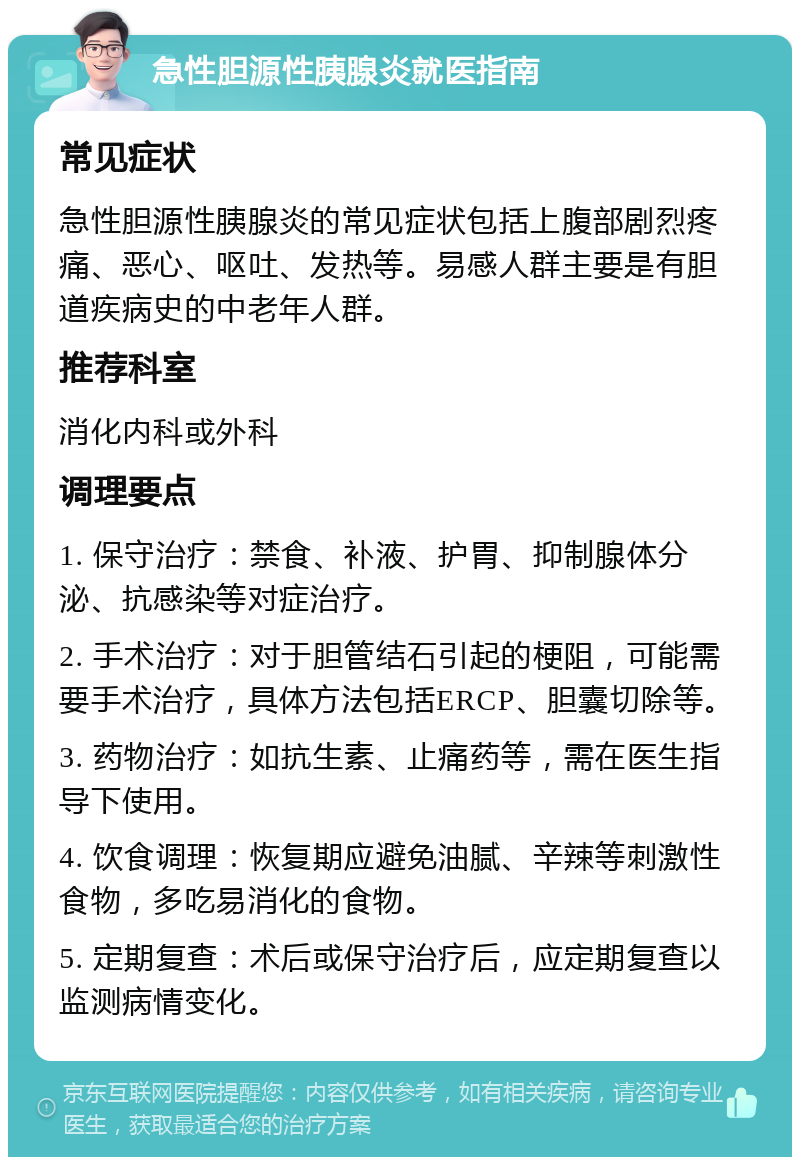 急性胆源性胰腺炎就医指南 常见症状 急性胆源性胰腺炎的常见症状包括上腹部剧烈疼痛、恶心、呕吐、发热等。易感人群主要是有胆道疾病史的中老年人群。 推荐科室 消化内科或外科 调理要点 1. 保守治疗：禁食、补液、护胃、抑制腺体分泌、抗感染等对症治疗。 2. 手术治疗：对于胆管结石引起的梗阻，可能需要手术治疗，具体方法包括ERCP、胆囊切除等。 3. 药物治疗：如抗生素、止痛药等，需在医生指导下使用。 4. 饮食调理：恢复期应避免油腻、辛辣等刺激性食物，多吃易消化的食物。 5. 定期复查：术后或保守治疗后，应定期复查以监测病情变化。