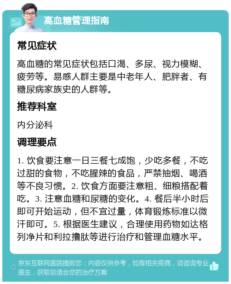 高血糖管理指南 常见症状 高血糖的常见症状包括口渴、多尿、视力模糊、疲劳等。易感人群主要是中老年人、肥胖者、有糖尿病家族史的人群等。 推荐科室 内分泌科 调理要点 1. 饮食要注意一日三餐七成饱，少吃多餐，不吃过甜的食物，不吃腥辣的食品，严禁抽烟、喝酒等不良习惯。2. 饮食方面要注意粗、细粮搭配着吃。3. 注意血糖和尿糖的变化。4. 餐后半小时后即可开始运动，但不宜过量，体育锻炼标准以微汗即可。5. 根据医生建议，合理使用药物如达格列净片和利拉撸肽等进行治疗和管理血糖水平。