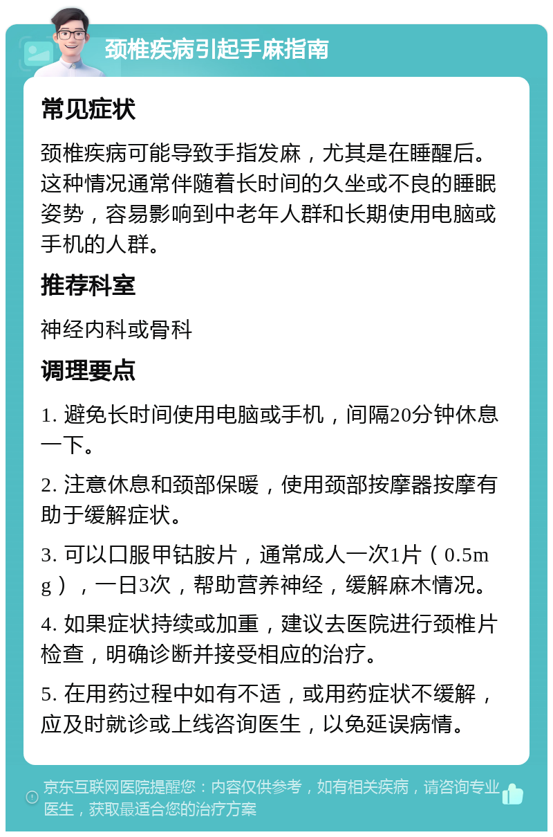 颈椎疾病引起手麻指南 常见症状 颈椎疾病可能导致手指发麻，尤其是在睡醒后。这种情况通常伴随着长时间的久坐或不良的睡眠姿势，容易影响到中老年人群和长期使用电脑或手机的人群。 推荐科室 神经内科或骨科 调理要点 1. 避免长时间使用电脑或手机，间隔20分钟休息一下。 2. 注意休息和颈部保暖，使用颈部按摩器按摩有助于缓解症状。 3. 可以口服甲钴胺片，通常成人一次1片（0.5mg），一日3次，帮助营养神经，缓解麻木情况。 4. 如果症状持续或加重，建议去医院进行颈椎片检查，明确诊断并接受相应的治疗。 5. 在用药过程中如有不适，或用药症状不缓解，应及时就诊或上线咨询医生，以免延误病情。