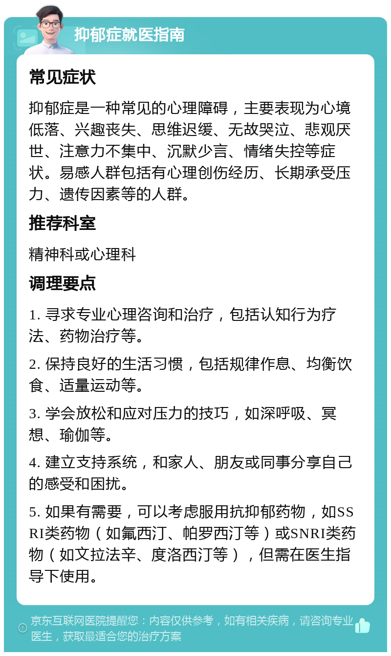 抑郁症就医指南 常见症状 抑郁症是一种常见的心理障碍，主要表现为心境低落、兴趣丧失、思维迟缓、无故哭泣、悲观厌世、注意力不集中、沉默少言、情绪失控等症状。易感人群包括有心理创伤经历、长期承受压力、遗传因素等的人群。 推荐科室 精神科或心理科 调理要点 1. 寻求专业心理咨询和治疗，包括认知行为疗法、药物治疗等。 2. 保持良好的生活习惯，包括规律作息、均衡饮食、适量运动等。 3. 学会放松和应对压力的技巧，如深呼吸、冥想、瑜伽等。 4. 建立支持系统，和家人、朋友或同事分享自己的感受和困扰。 5. 如果有需要，可以考虑服用抗抑郁药物，如SSRI类药物（如氟西汀、帕罗西汀等）或SNRI类药物（如文拉法辛、度洛西汀等），但需在医生指导下使用。