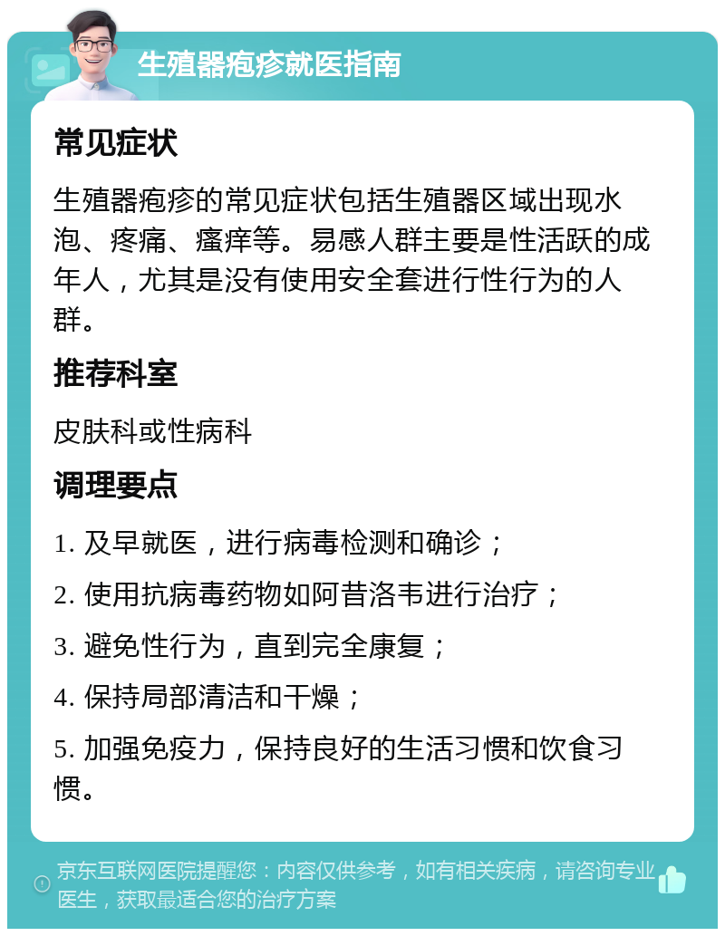 生殖器疱疹就医指南 常见症状 生殖器疱疹的常见症状包括生殖器区域出现水泡、疼痛、瘙痒等。易感人群主要是性活跃的成年人，尤其是没有使用安全套进行性行为的人群。 推荐科室 皮肤科或性病科 调理要点 1. 及早就医，进行病毒检测和确诊； 2. 使用抗病毒药物如阿昔洛韦进行治疗； 3. 避免性行为，直到完全康复； 4. 保持局部清洁和干燥； 5. 加强免疫力，保持良好的生活习惯和饮食习惯。