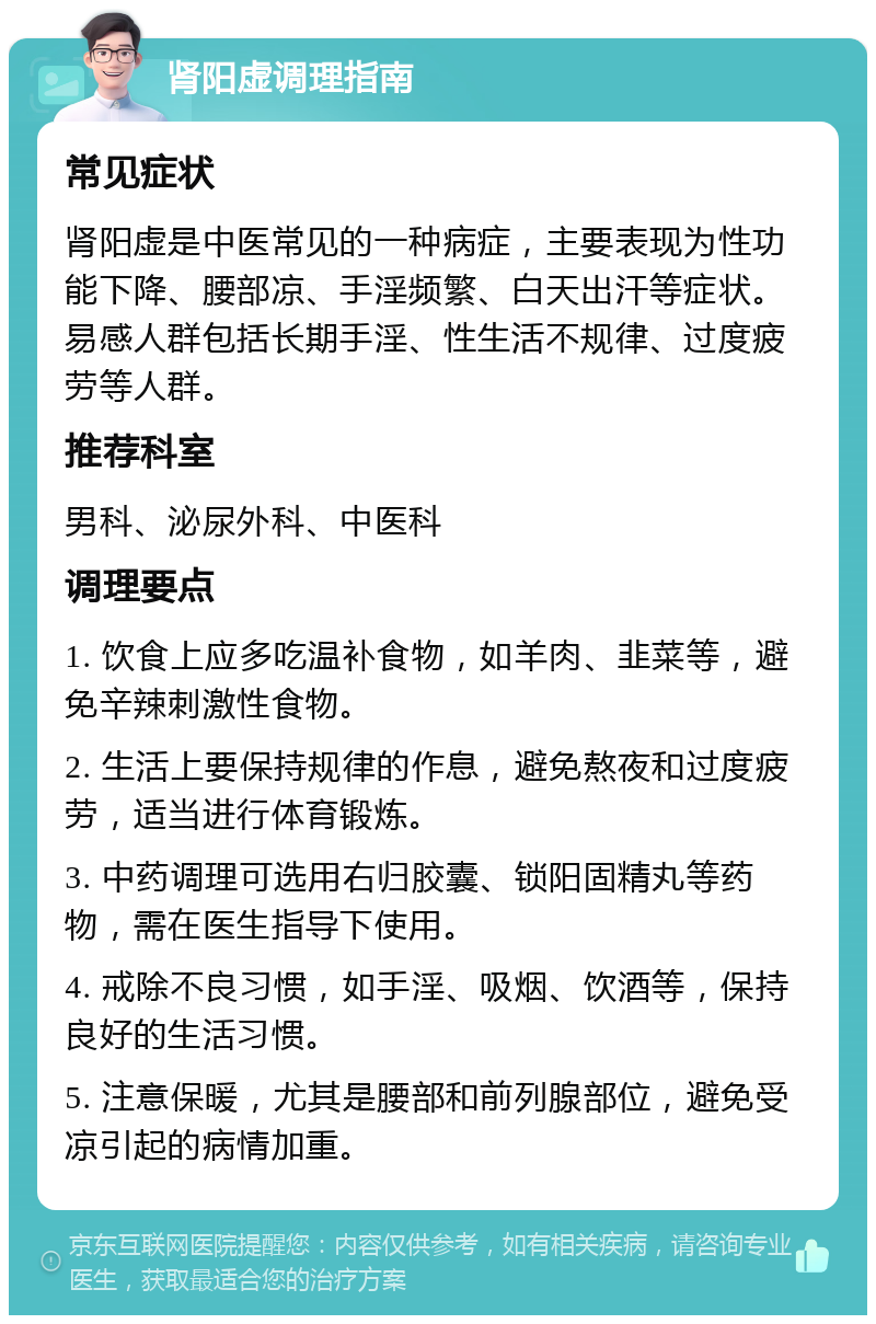 肾阳虚调理指南 常见症状 肾阳虚是中医常见的一种病症，主要表现为性功能下降、腰部凉、手淫频繁、白天出汗等症状。易感人群包括长期手淫、性生活不规律、过度疲劳等人群。 推荐科室 男科、泌尿外科、中医科 调理要点 1. 饮食上应多吃温补食物，如羊肉、韭菜等，避免辛辣刺激性食物。 2. 生活上要保持规律的作息，避免熬夜和过度疲劳，适当进行体育锻炼。 3. 中药调理可选用右归胶囊、锁阳固精丸等药物，需在医生指导下使用。 4. 戒除不良习惯，如手淫、吸烟、饮酒等，保持良好的生活习惯。 5. 注意保暖，尤其是腰部和前列腺部位，避免受凉引起的病情加重。