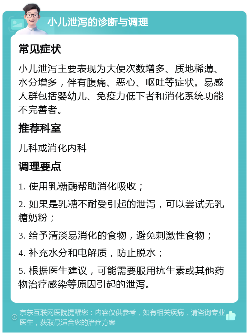 小儿泄泻的诊断与调理 常见症状 小儿泄泻主要表现为大便次数增多、质地稀薄、水分增多，伴有腹痛、恶心、呕吐等症状。易感人群包括婴幼儿、免疫力低下者和消化系统功能不完善者。 推荐科室 儿科或消化内科 调理要点 1. 使用乳糖酶帮助消化吸收； 2. 如果是乳糖不耐受引起的泄泻，可以尝试无乳糖奶粉； 3. 给予清淡易消化的食物，避免刺激性食物； 4. 补充水分和电解质，防止脱水； 5. 根据医生建议，可能需要服用抗生素或其他药物治疗感染等原因引起的泄泻。