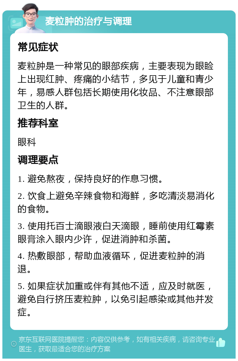 麦粒肿的治疗与调理 常见症状 麦粒肿是一种常见的眼部疾病，主要表现为眼睑上出现红肿、疼痛的小结节，多见于儿童和青少年，易感人群包括长期使用化妆品、不注意眼部卫生的人群。 推荐科室 眼科 调理要点 1. 避免熬夜，保持良好的作息习惯。 2. 饮食上避免辛辣食物和海鲜，多吃清淡易消化的食物。 3. 使用托百士滴眼液白天滴眼，睡前使用红霉素眼膏涂入眼内少许，促进消肿和杀菌。 4. 热敷眼部，帮助血液循环，促进麦粒肿的消退。 5. 如果症状加重或伴有其他不适，应及时就医，避免自行挤压麦粒肿，以免引起感染或其他并发症。