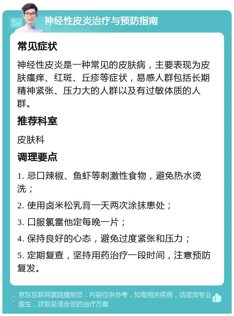 神经性皮炎治疗与预防指南 常见症状 神经性皮炎是一种常见的皮肤病，主要表现为皮肤瘙痒、红斑、丘疹等症状，易感人群包括长期精神紧张、压力大的人群以及有过敏体质的人群。 推荐科室 皮肤科 调理要点 1. 忌口辣椒、鱼虾等刺激性食物，避免热水烫洗； 2. 使用卤米松乳膏一天两次涂抹患处； 3. 口服氯雷他定每晚一片； 4. 保持良好的心态，避免过度紧张和压力； 5. 定期复查，坚持用药治疗一段时间，注意预防复发。