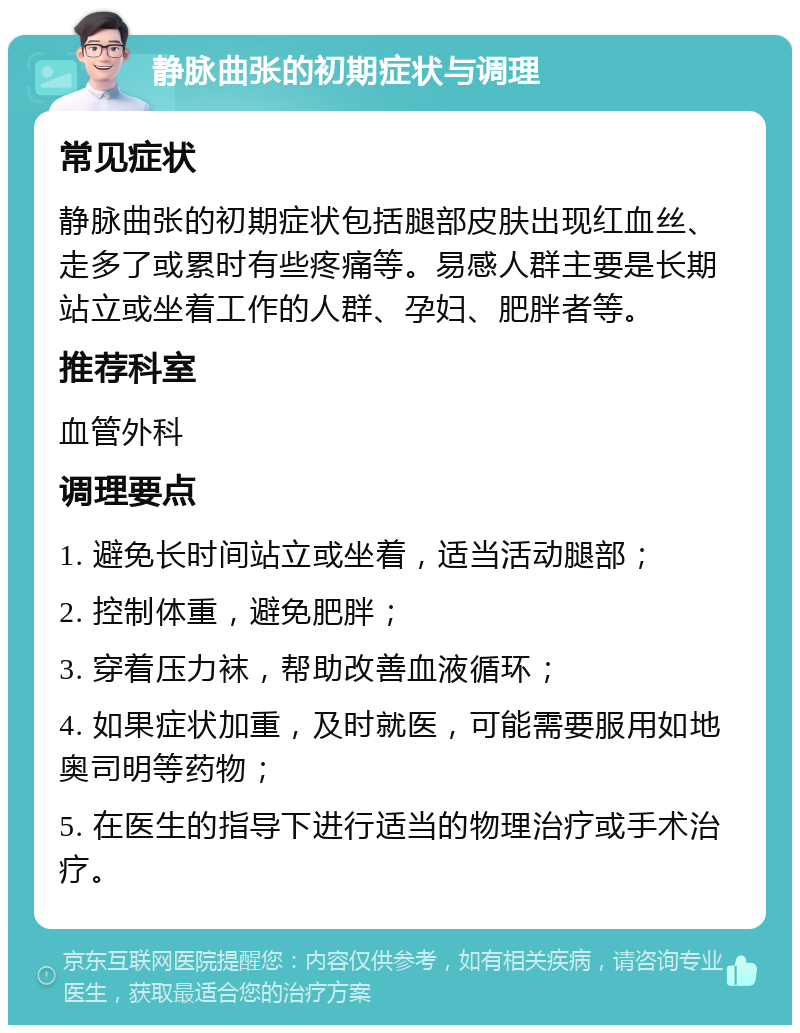 静脉曲张的初期症状与调理 常见症状 静脉曲张的初期症状包括腿部皮肤出现红血丝、走多了或累时有些疼痛等。易感人群主要是长期站立或坐着工作的人群、孕妇、肥胖者等。 推荐科室 血管外科 调理要点 1. 避免长时间站立或坐着，适当活动腿部； 2. 控制体重，避免肥胖； 3. 穿着压力袜，帮助改善血液循环； 4. 如果症状加重，及时就医，可能需要服用如地奥司明等药物； 5. 在医生的指导下进行适当的物理治疗或手术治疗。