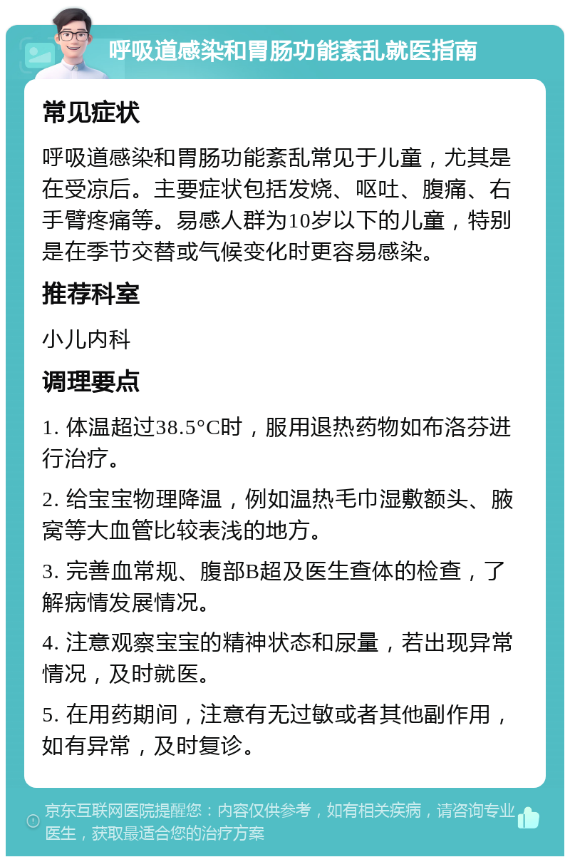 呼吸道感染和胃肠功能紊乱就医指南 常见症状 呼吸道感染和胃肠功能紊乱常见于儿童，尤其是在受凉后。主要症状包括发烧、呕吐、腹痛、右手臂疼痛等。易感人群为10岁以下的儿童，特别是在季节交替或气候变化时更容易感染。 推荐科室 小儿内科 调理要点 1. 体温超过38.5°C时，服用退热药物如布洛芬进行治疗。 2. 给宝宝物理降温，例如温热毛巾湿敷额头、腋窝等大血管比较表浅的地方。 3. 完善血常规、腹部B超及医生查体的检查，了解病情发展情况。 4. 注意观察宝宝的精神状态和尿量，若出现异常情况，及时就医。 5. 在用药期间，注意有无过敏或者其他副作用，如有异常，及时复诊。