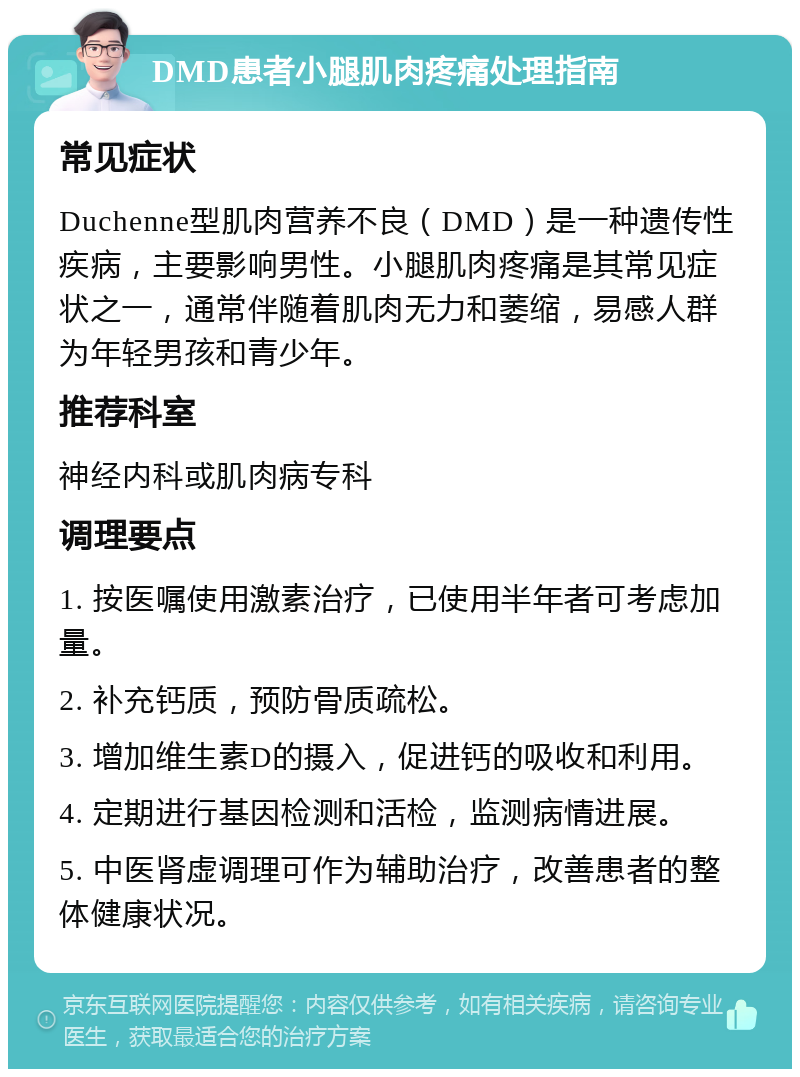 DMD患者小腿肌肉疼痛处理指南 常见症状 Duchenne型肌肉营养不良（DMD）是一种遗传性疾病，主要影响男性。小腿肌肉疼痛是其常见症状之一，通常伴随着肌肉无力和萎缩，易感人群为年轻男孩和青少年。 推荐科室 神经内科或肌肉病专科 调理要点 1. 按医嘱使用激素治疗，已使用半年者可考虑加量。 2. 补充钙质，预防骨质疏松。 3. 增加维生素D的摄入，促进钙的吸收和利用。 4. 定期进行基因检测和活检，监测病情进展。 5. 中医肾虚调理可作为辅助治疗，改善患者的整体健康状况。