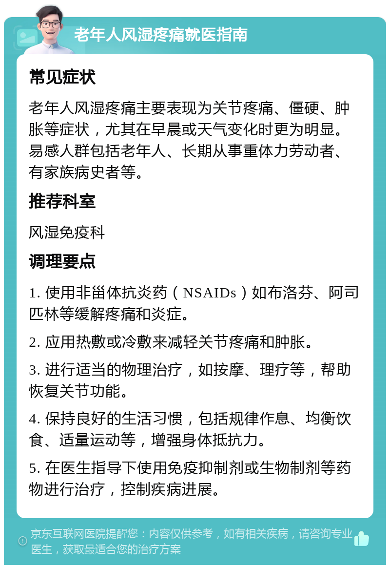 老年人风湿疼痛就医指南 常见症状 老年人风湿疼痛主要表现为关节疼痛、僵硬、肿胀等症状，尤其在早晨或天气变化时更为明显。易感人群包括老年人、长期从事重体力劳动者、有家族病史者等。 推荐科室 风湿免疫科 调理要点 1. 使用非甾体抗炎药（NSAIDs）如布洛芬、阿司匹林等缓解疼痛和炎症。 2. 应用热敷或冷敷来减轻关节疼痛和肿胀。 3. 进行适当的物理治疗，如按摩、理疗等，帮助恢复关节功能。 4. 保持良好的生活习惯，包括规律作息、均衡饮食、适量运动等，增强身体抵抗力。 5. 在医生指导下使用免疫抑制剂或生物制剂等药物进行治疗，控制疾病进展。