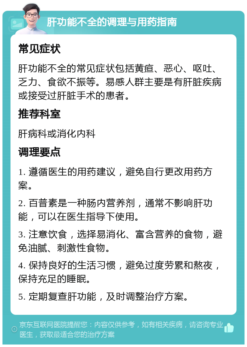 肝功能不全的调理与用药指南 常见症状 肝功能不全的常见症状包括黄疸、恶心、呕吐、乏力、食欲不振等。易感人群主要是有肝脏疾病或接受过肝脏手术的患者。 推荐科室 肝病科或消化内科 调理要点 1. 遵循医生的用药建议，避免自行更改用药方案。 2. 百普素是一种肠内营养剂，通常不影响肝功能，可以在医生指导下使用。 3. 注意饮食，选择易消化、富含营养的食物，避免油腻、刺激性食物。 4. 保持良好的生活习惯，避免过度劳累和熬夜，保持充足的睡眠。 5. 定期复查肝功能，及时调整治疗方案。