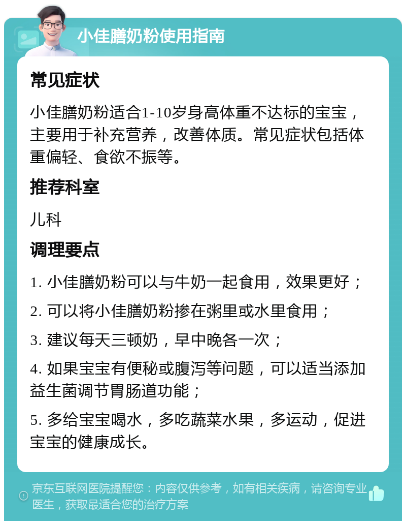 小佳膳奶粉使用指南 常见症状 小佳膳奶粉适合1-10岁身高体重不达标的宝宝，主要用于补充营养，改善体质。常见症状包括体重偏轻、食欲不振等。 推荐科室 儿科 调理要点 1. 小佳膳奶粉可以与牛奶一起食用，效果更好； 2. 可以将小佳膳奶粉掺在粥里或水里食用； 3. 建议每天三顿奶，早中晚各一次； 4. 如果宝宝有便秘或腹泻等问题，可以适当添加益生菌调节胃肠道功能； 5. 多给宝宝喝水，多吃蔬菜水果，多运动，促进宝宝的健康成长。