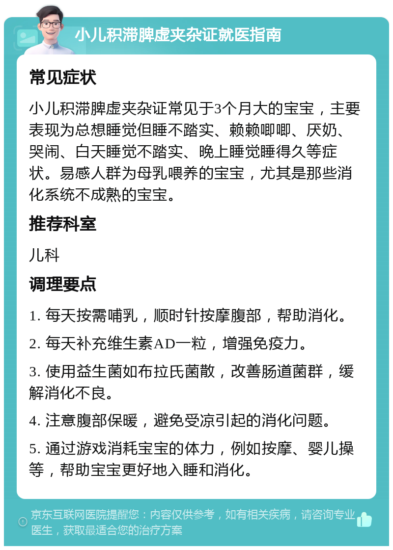 小儿积滞脾虚夹杂证就医指南 常见症状 小儿积滞脾虚夹杂证常见于3个月大的宝宝，主要表现为总想睡觉但睡不踏实、赖赖唧唧、厌奶、哭闹、白天睡觉不踏实、晚上睡觉睡得久等症状。易感人群为母乳喂养的宝宝，尤其是那些消化系统不成熟的宝宝。 推荐科室 儿科 调理要点 1. 每天按需哺乳，顺时针按摩腹部，帮助消化。 2. 每天补充维生素AD一粒，增强免疫力。 3. 使用益生菌如布拉氏菌散，改善肠道菌群，缓解消化不良。 4. 注意腹部保暖，避免受凉引起的消化问题。 5. 通过游戏消耗宝宝的体力，例如按摩、婴儿操等，帮助宝宝更好地入睡和消化。